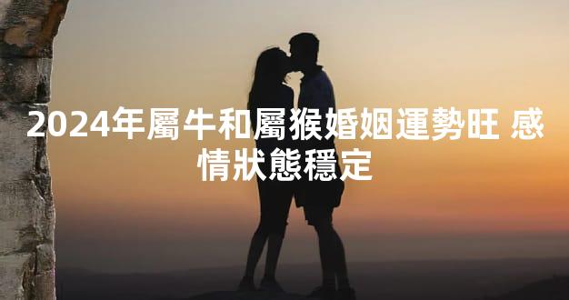 2024年屬牛和屬猴婚姻運勢旺 感情狀態穩定